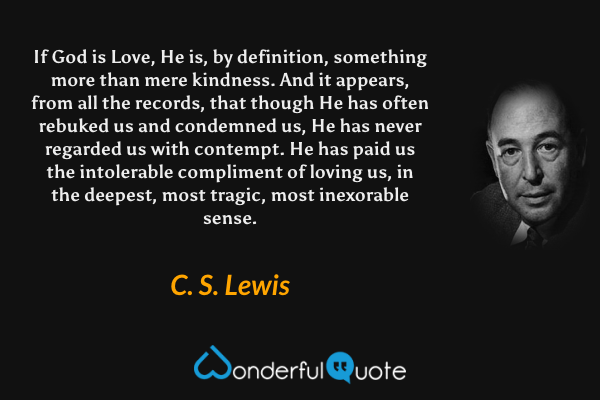 If God is Love, He is, by definition, something more than mere kindness. And it appears, from all the records, that though He has often rebuked us and condemned us, He has never regarded us with contempt. He has paid us the intolerable compliment of loving us, in the deepest, most tragic, most inexorable sense. - C. S. Lewis quote.