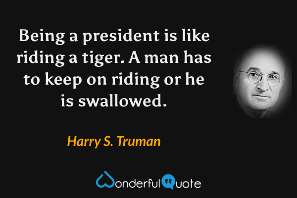 Being a president is like riding a tiger. A man has to keep on riding or he is swallowed. - Harry S. Truman quote.