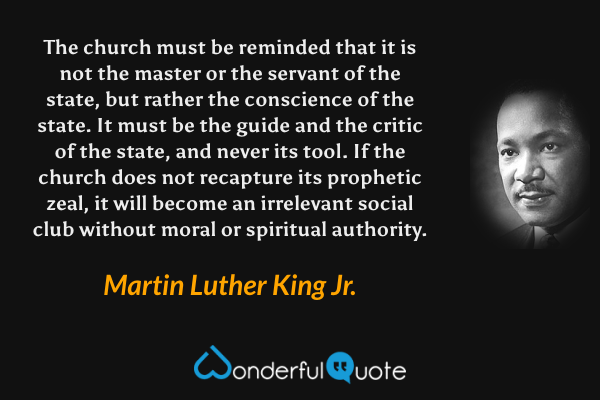 The church must be reminded that it is not the master or the servant of the state, but rather the conscience of the state. It must be the guide and the critic of the state, and never its tool. If the church does not recapture its prophetic zeal, it will become an irrelevant social club without moral or spiritual authority. - Martin Luther King Jr. quote.