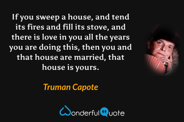 If you sweep a house, and tend its fires and fill its stove, and there is love in you all the years you are doing this, then you and that house are married, that house is yours. - Truman Capote quote.