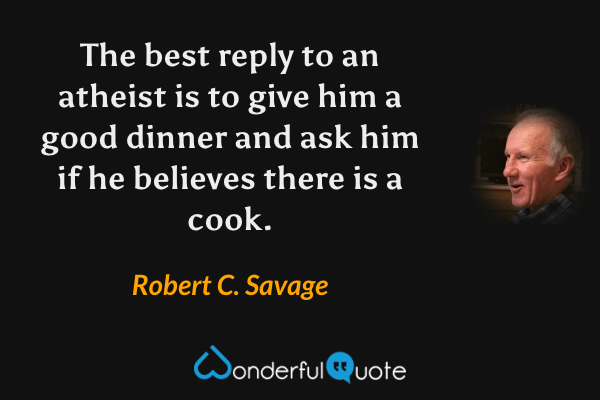 The best reply to an atheist is to give him a good dinner and ask him if he believes there is a cook. - Robert C. Savage quote.