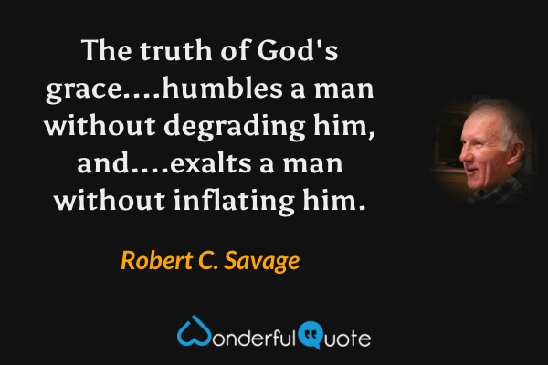 The truth of God's grace....humbles a man without degrading him, and....exalts a man without inflating him. - Robert C. Savage quote.