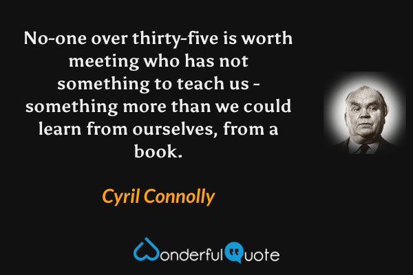 No-one over thirty-five is worth meeting who has not something to teach us - something more than we could learn from ourselves, from a book. - Cyril Connolly quote.