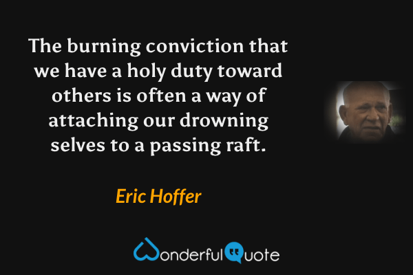 The burning conviction that we have a holy duty toward others is often a way of attaching our drowning selves to a passing raft. - Eric Hoffer quote.