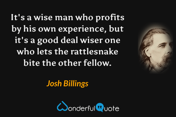 It's a wise man who profits by his own experience, but it's a good deal wiser one who lets the rattlesnake bite the other fellow. - Josh Billings quote.