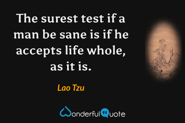 The surest test if a man be sane is if he accepts life whole, as it is. - Lao Tzu quote.