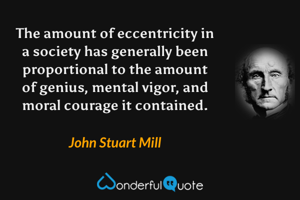 The amount of eccentricity in a society has generally been proportional to the amount of genius, mental vigor, and moral courage it contained. - John Stuart Mill quote.