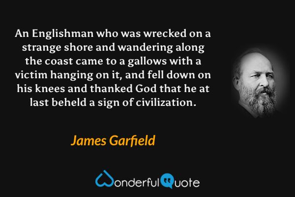 An Englishman who was wrecked on a strange shore and wandering along the coast came to a gallows with a victim hanging on it, and fell down on his knees and thanked God that he at last beheld a sign of civilization. - James Garfield quote.