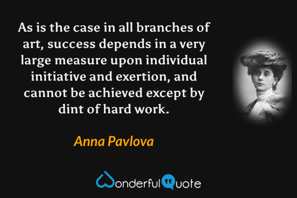 As is the case in all branches of art, success depends in a very large measure upon individual initiative and exertion, and cannot be achieved except by dint of hard work. - Anna Pavlova quote.