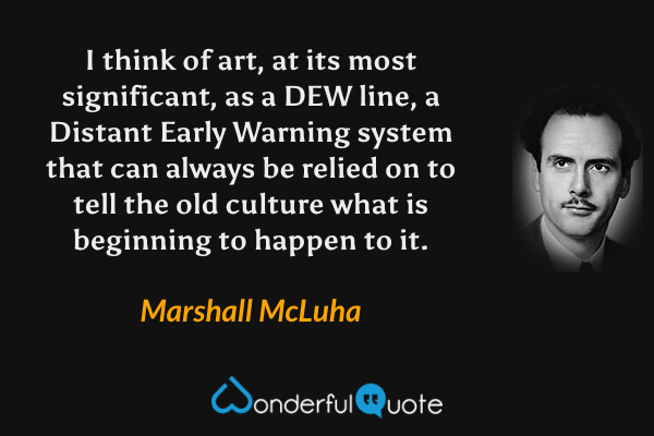 I think of art, at its most significant, as a DEW line, a Distant Early Warning system that can always be relied on to tell the old culture what is beginning to happen to it. - Marshall McLuha quote.