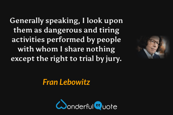 Generally speaking, I look upon them as dangerous and tiring activities performed by people with whom I share nothing except the right to trial by jury. - Fran Lebowitz quote.