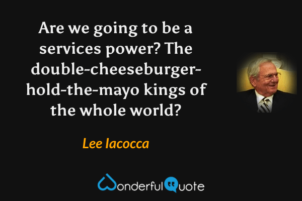 Are we going to be a services power? The double-cheeseburger- hold-the-mayo kings of the whole world? - Lee Iacocca quote.