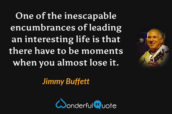 One of the inescapable encumbrances of leading an interesting life is that there have to be moments when you almost lose it. - Jimmy Buffett quote.