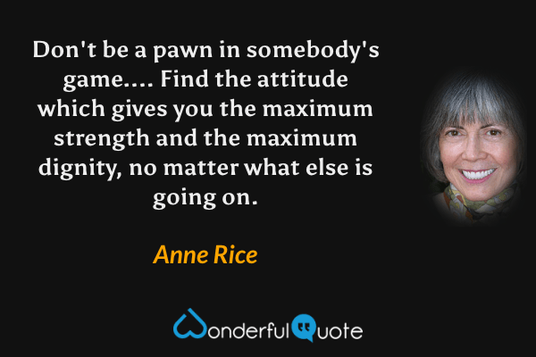 Don't be a pawn in somebody's game....  Find the attitude which gives you the maximum strength and the maximum dignity, no matter what else is going on. - Anne Rice quote.