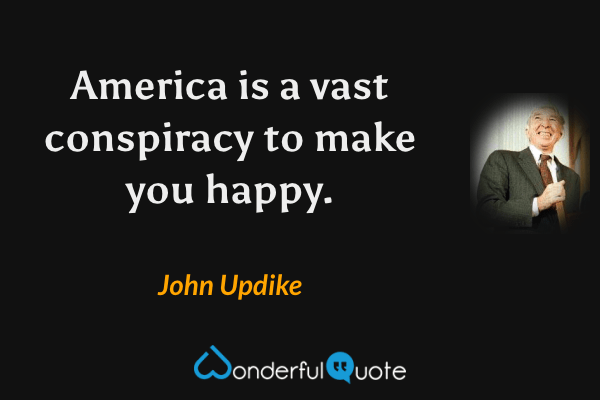America is a vast conspiracy to make you happy. - John Updike quote.