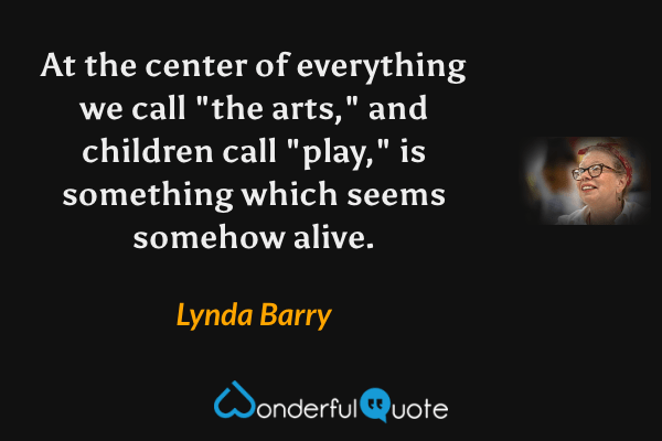 At the center of everything we call "the arts," and children call "play," is something which seems somehow alive. - Lynda Barry quote.