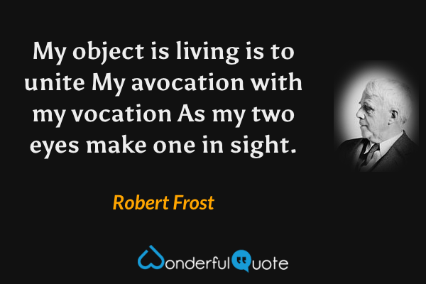 My object is living is to unite
My avocation with my vocation
As my two eyes make one in sight. - Robert Frost quote.