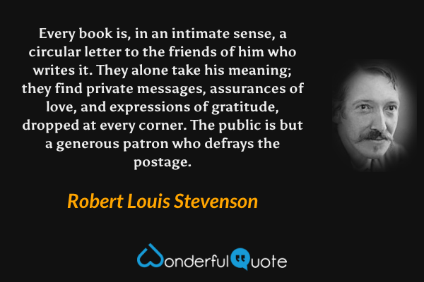 Every book is, in an intimate sense, a circular letter to the friends of him who writes it.  They alone take his meaning; they find private messages, assurances of love, and expressions of gratitude, dropped at every corner.  The public is but a generous patron who defrays the postage. - Robert Louis Stevenson quote.