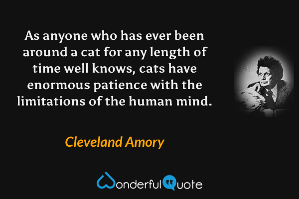 As anyone who has ever been around a cat for any length of time well knows, cats have enormous patience with the limitations of the human mind. - Cleveland Amory quote.