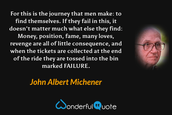 For this is the journey that men make: to find themselves.  If they fail in this, it doesn't matter much what else they find: Money, position, fame, many loves, revenge are all of little consequence, and when the tickets are collected at the end of the ride they are tossed into the bin marked FAILURE. - John Albert Michener quote.