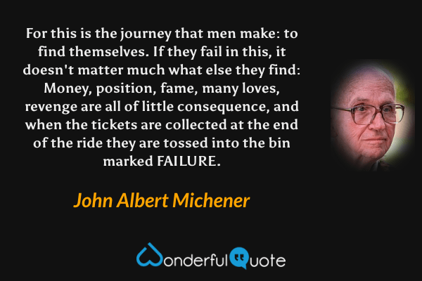 For this is the journey that men make: to find themselves. If they fail in this, it doesn't matter much what else they find: Money, position, fame, many loves, revenge are all of little consequence, and when the tickets are collected at the end of the ride they are tossed into the bin marked FAILURE. - John Albert Michener quote.