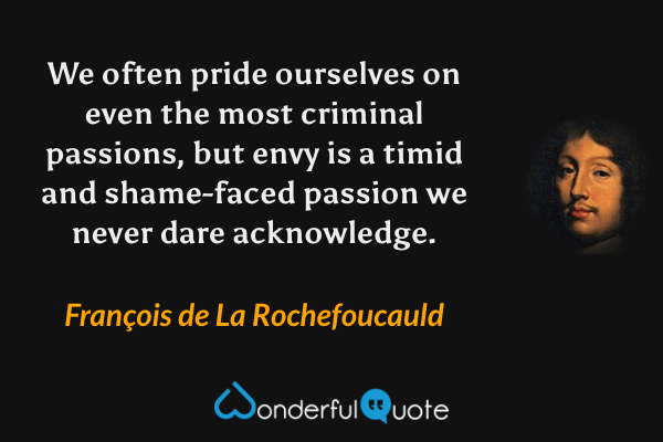 We often pride ourselves on even the most criminal passions, 
but envy is a timid and shame-faced passion we never dare acknowledge. - François de La Rochefoucauld quote.