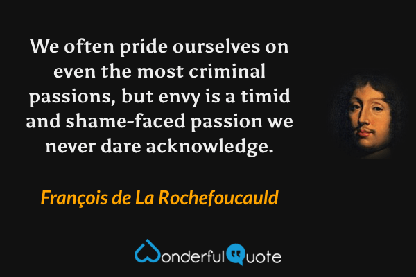 We often pride ourselves on even the most criminal passions,
but envy is a timid and shame-faced passion we never dare acknowledge. - François de La Rochefoucauld quote.