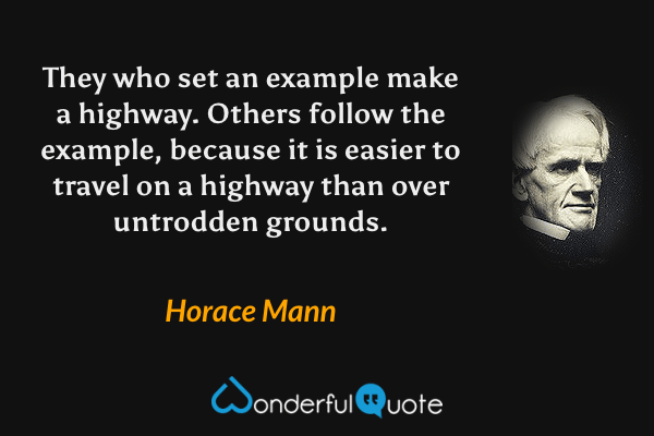 They who set an example make a highway. Others follow the example, because it is easier to travel on a highway than over untrodden grounds. - Horace Mann quote.