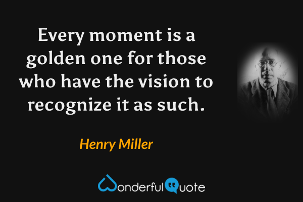 Every moment is a golden one for those who have the vision to recognize it as such. - Henry Miller quote.