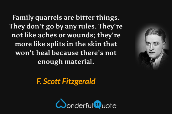 Family quarrels are bitter things.  They don't go by any rules.  They're not like aches or wounds; they're more like splits in the skin that won't heal because there's not enough material. - F. Scott Fitzgerald quote.
