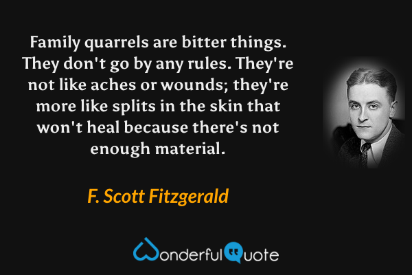 Family quarrels are bitter things. They don't go by any rules. They're not like aches or wounds; they're more like splits in the skin that won't heal because there's not enough material. - F. Scott Fitzgerald quote.
