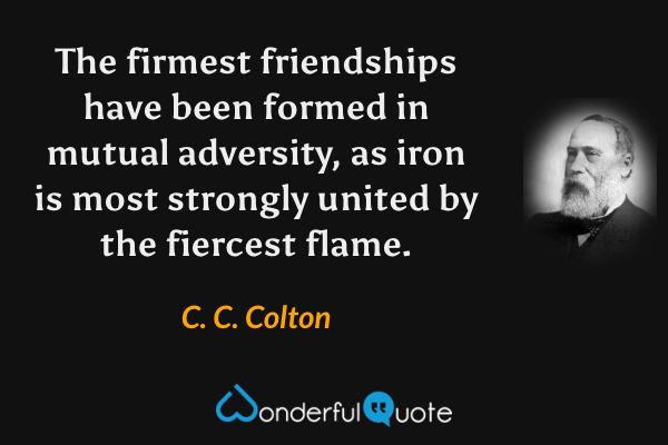 The firmest friendships have been formed in mutual adversity, as iron is most strongly united by the fiercest flame. - C. C. Colton quote.