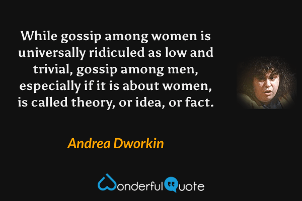 While gossip among women is universally ridiculed as low and trivial, gossip among men, especially if it is about women, is called theory, or idea, or fact. - Andrea Dworkin quote.