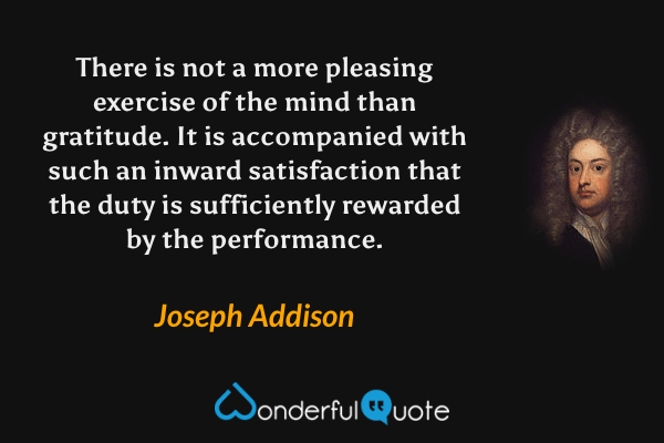 There is not a more pleasing exercise of the mind than gratitude.  It is accompanied with such an inward satisfaction that the duty is sufficiently rewarded by the performance. - Joseph Addison quote.