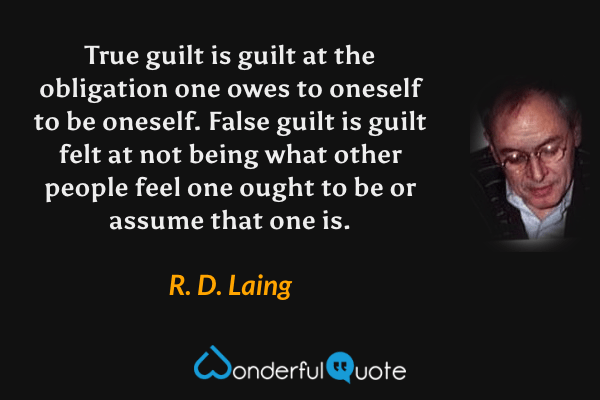 True guilt is guilt at the obligation one owes to oneself to be oneself.  False guilt is guilt felt at not being what other people feel one ought to be or assume that one is. - R. D. Laing quote.