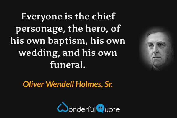Everyone is the chief personage, the hero, of his own baptism, his own wedding, and his own funeral. - Oliver Wendell Holmes, Sr. quote.