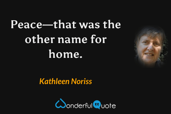 Peace—that was the other name for home. - Kathleen Noriss quote.