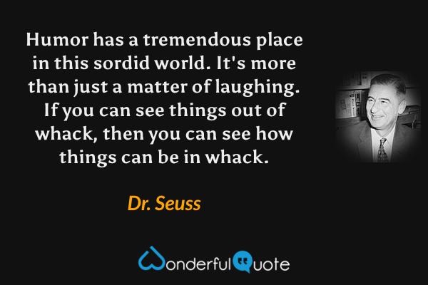 Humor has a tremendous place in this sordid world.  It's more than just a matter of laughing.  If you can see things out of whack, then you can see how things can be in whack. - Dr. Seuss quote.