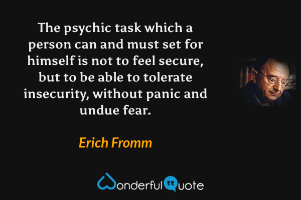 The psychic task which a person can and must set for himself is not to feel secure, but to be able to tolerate insecurity, without panic and undue fear. - Erich Fromm quote.
