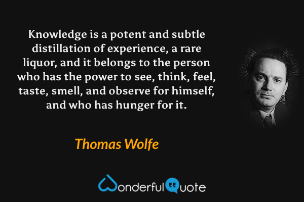 Knowledge is a potent and subtle distillation of experience, a rare liquor, and it belongs to the person who has the power to see, think, feel, taste, smell, and observe for himself, and who has hunger for it. - Thomas Wolfe quote.