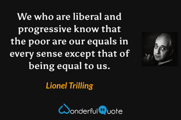 We who are liberal and progressive know that the poor are our equals in every sense except that of being equal to us. - Lionel Trilling quote.