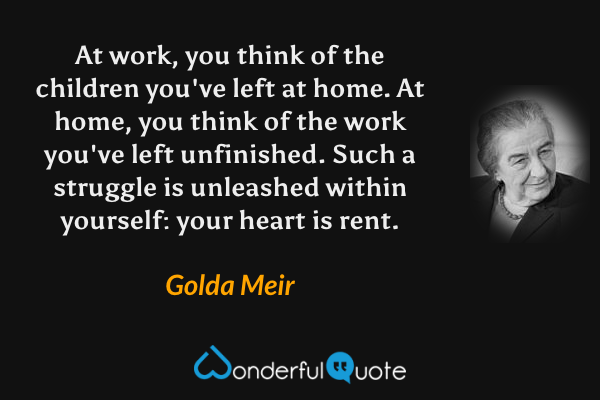 At work, you think of the children you've left at home.  At home, you think of the work you've left unfinished.  Such a struggle is unleashed within yourself: your heart is rent. - Golda Meir quote.