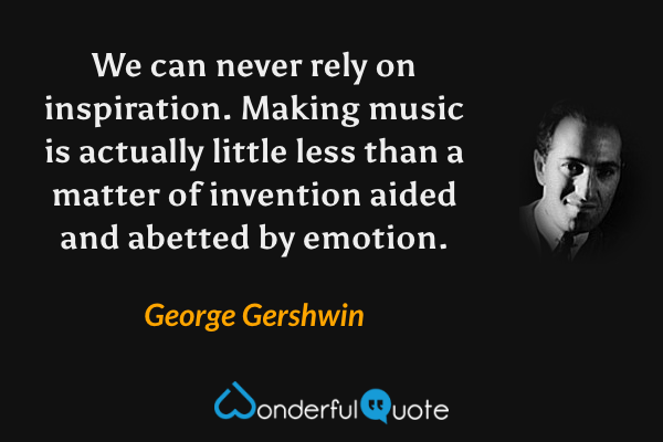 We can never rely on inspiration.  Making music is actually little less than a matter of invention aided and abetted by emotion. - George Gershwin quote.