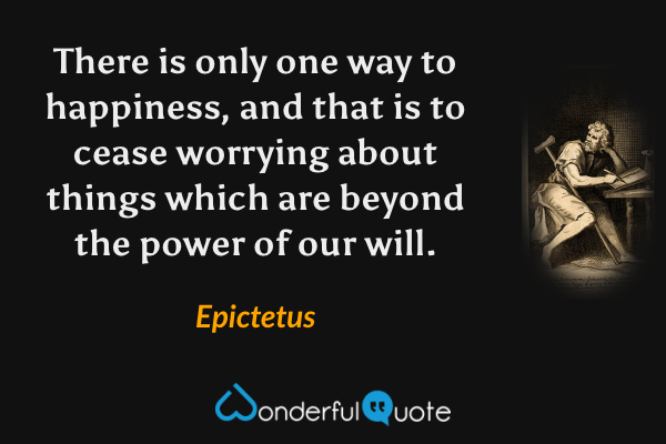 There is only one way to happiness, and that is to cease worrying about things which are beyond the power of our will. - Epictetus quote.