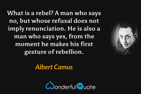 What is a rebel?  A man who says no, but whose refusal does not imply renunciation.  He is also a man who says yes, from the moment he makes his first gesture of rebellion. - Albert Camus quote.