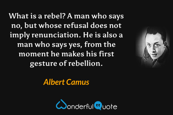 What is a rebel? A man who says no, but whose refusal does not imply renunciation. He is also a man who says yes, from the moment he makes his first gesture of rebellion. - Albert Camus quote.