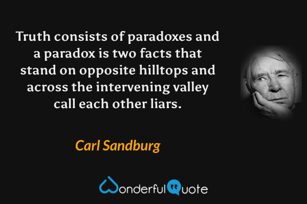 Truth consists of paradoxes and a paradox
is two facts that stand on opposite hilltops
and across the intervening valley call
each other liars. - Carl Sandburg quote.