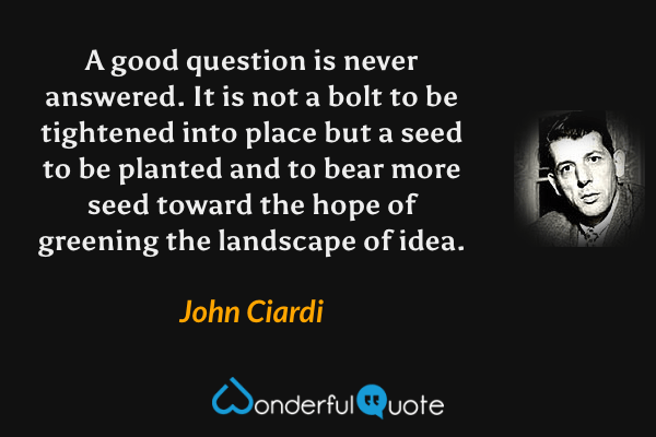 A good question is never answered. It is not a bolt to be tightened into place but a seed to be planted and to bear more seed toward the hope of greening the landscape of idea. - John Ciardi quote.
