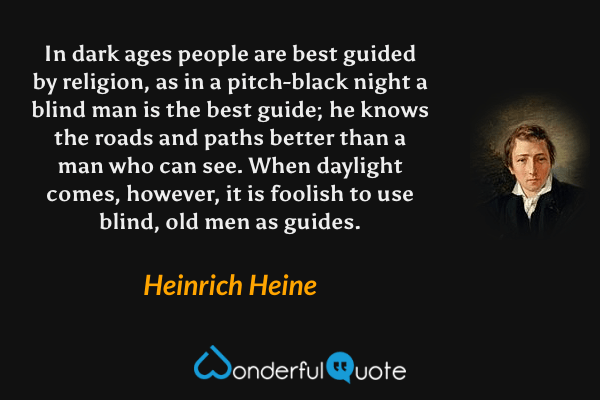 In dark ages people are best guided by religion, as in a pitch-black night a blind man is the best guide; he knows the roads and paths better than a man who can see. When daylight comes, however, it is foolish to use blind, old men as guides. - Heinrich Heine quote.