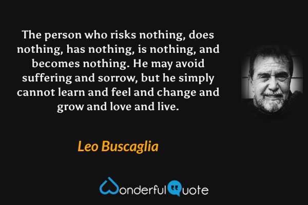 The person who risks nothing, does nothing, has nothing, is nothing, and becomes nothing. He may avoid suffering and sorrow, but he simply cannot learn and feel and change and grow and love and live. - Leo Buscaglia quote.